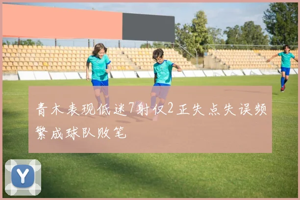 青木表现低迷7射仅2正失点失误频繁成球队败笔