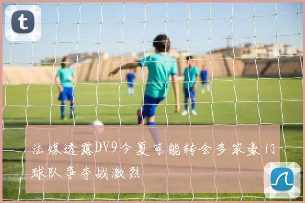 法媒透露DV9今夏可能转会多家豪门球队争夺战激烈