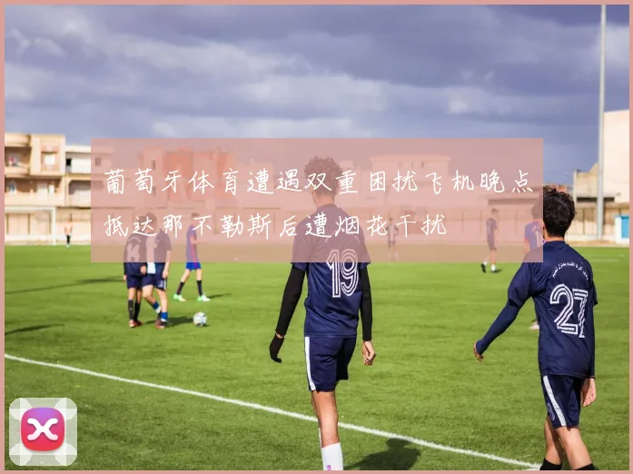 葡萄牙体育遭遇双重困扰飞机晚点抵达那不勒斯后遭烟花干扰
