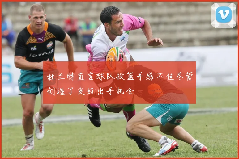 杜兰特直言球队投篮手感不佳尽管创造了良好出手机会