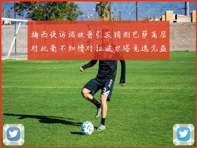 梅西夜访诺坎普引发猜测巴萨高层对此毫不知情对拉波尔塔竞选无益