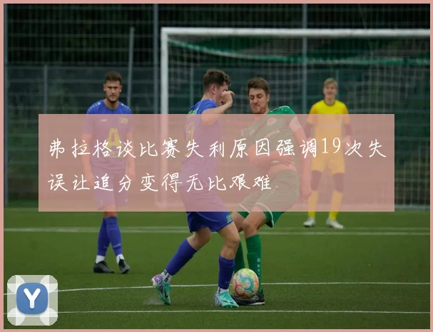 弗拉格谈比赛失利原因强调19次失误让追分变得无比艰难
