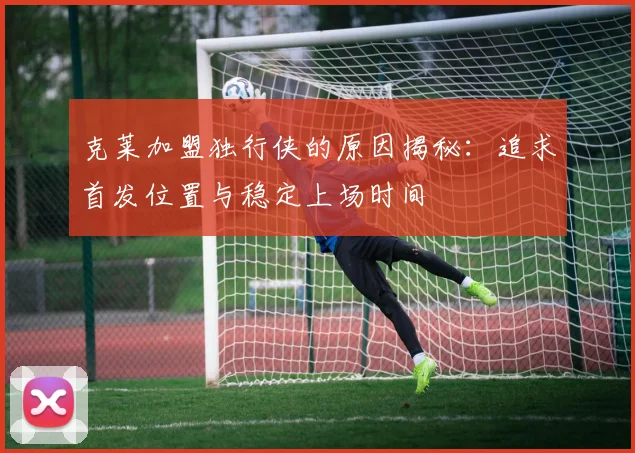 克莱加盟独行侠的原因揭秘：追求首发位置与稳定上场时间