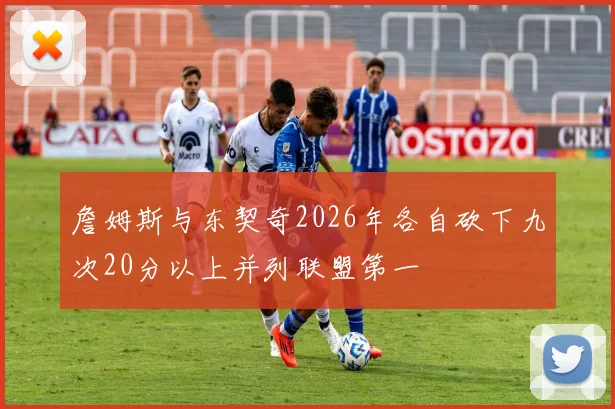 詹姆斯与东契奇2026年各自砍下九次20分以上并列联盟第一