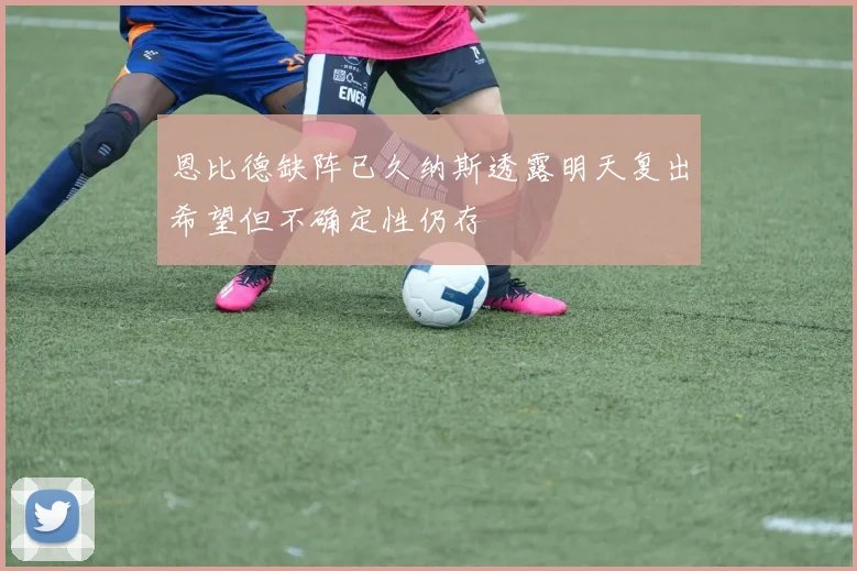 恩比德缺阵已久纳斯透露明天复出希望但不确定性仍存