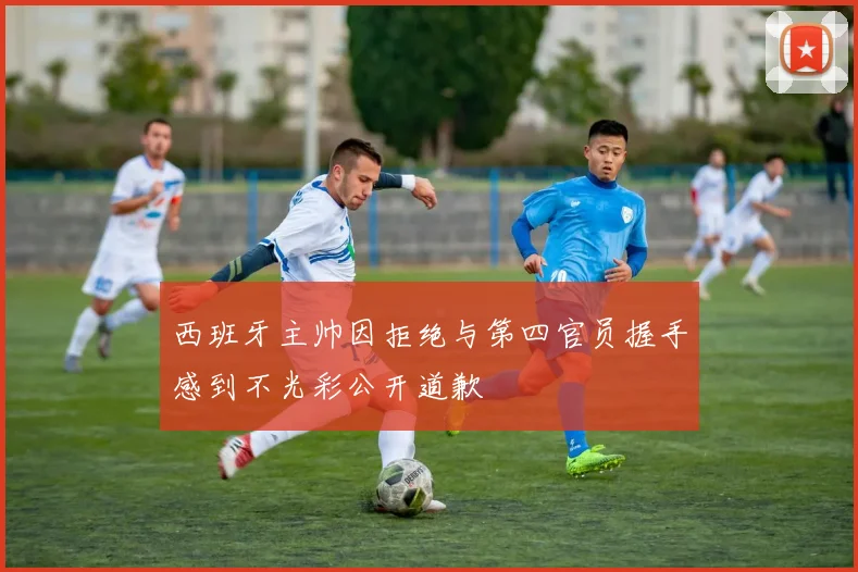 西班牙主帅因拒绝与第四官员握手感到不光彩公开道歉
