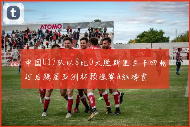 中国U17队以8比0大胜斯里兰卡四轮过后稳居亚洲杯预选赛A组榜首
