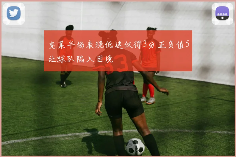 克莱半场表现低迷仅得3分正负值5让球队陷入困境