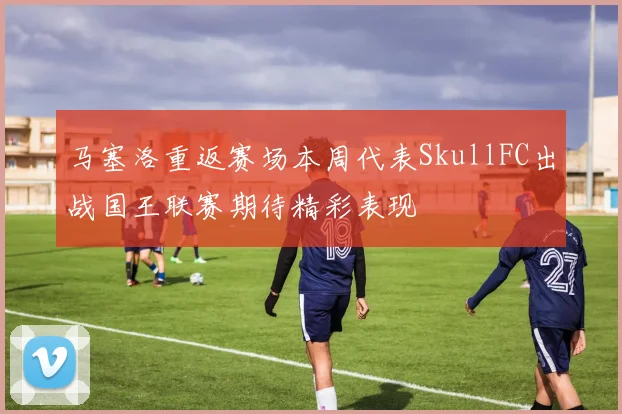 马塞洛重返赛场本周代表SkullFC出战国王联赛期待精彩表现