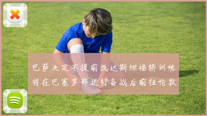 巴萨决定不提前抵达斯坦福桥训练将在巴塞罗那进行备战后前往伦敦