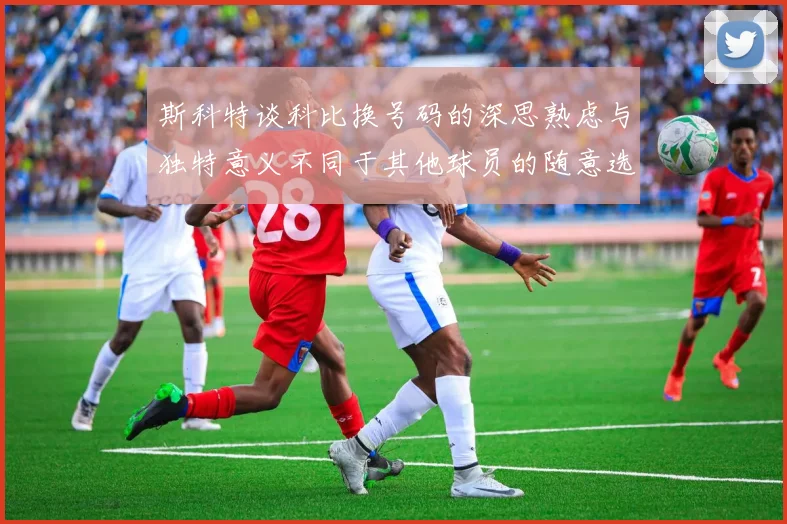斯科特谈科比换号码的深思熟虑与独特意义不同于其他球员的随意选择