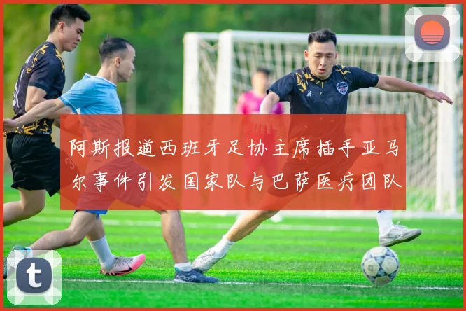 阿斯报道西班牙足协主席插手亚马尔事件引发国家队与巴萨医疗团队矛盾