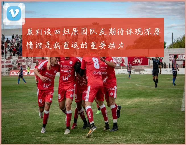 康利谈回归原因队友期待体现深厚情谊是我重返的重要动力